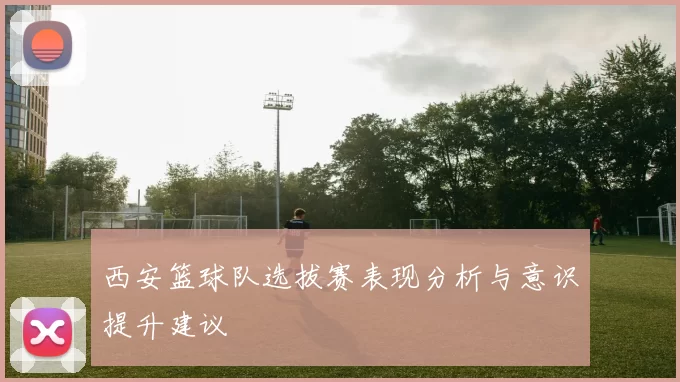 西安篮球队选拔赛表现分析与意识提升建议
