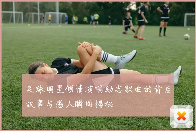 足球明星倾情演唱励志歌曲的背后故事与感人瞬间揭秘