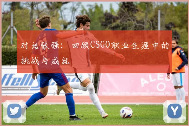 对话张强：回顾CSGO职业生涯中的挑战与成就