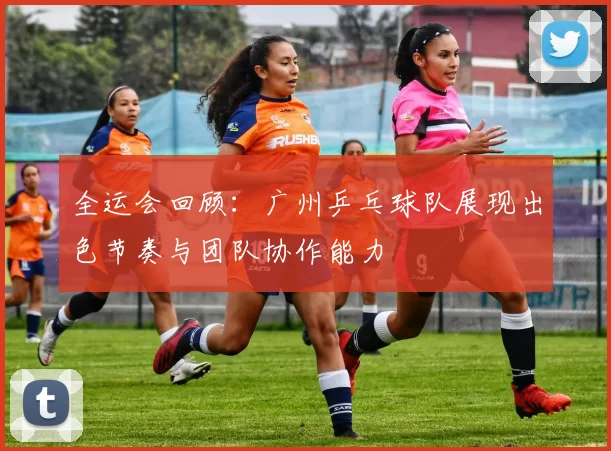全运会回顾：广州乒乓球队展现出色节奏与团队协作能力