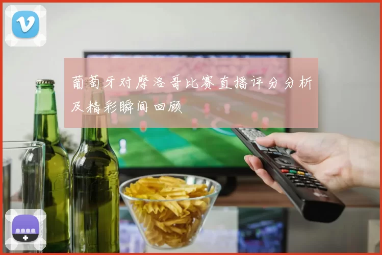 葡萄牙对摩洛哥比赛直播评分分析及精彩瞬间回顾