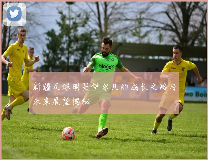 新疆足球明星伊尔凡的成长之路与未来展望揭秘