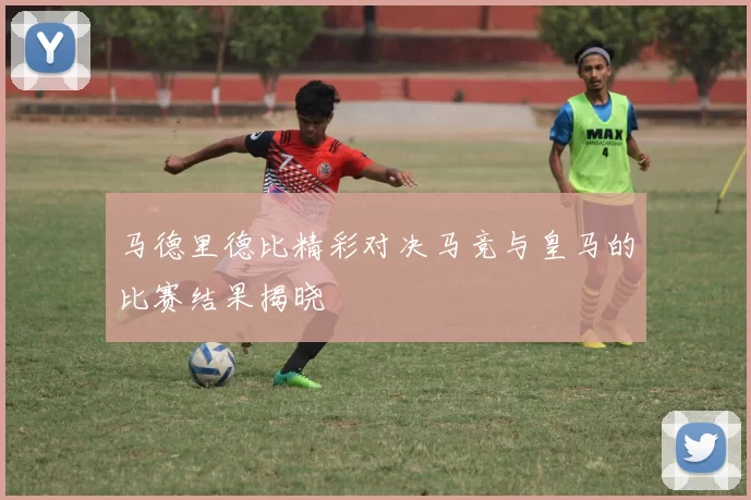 马德里德比精彩对决马竞与皇马的比赛结果揭晓
