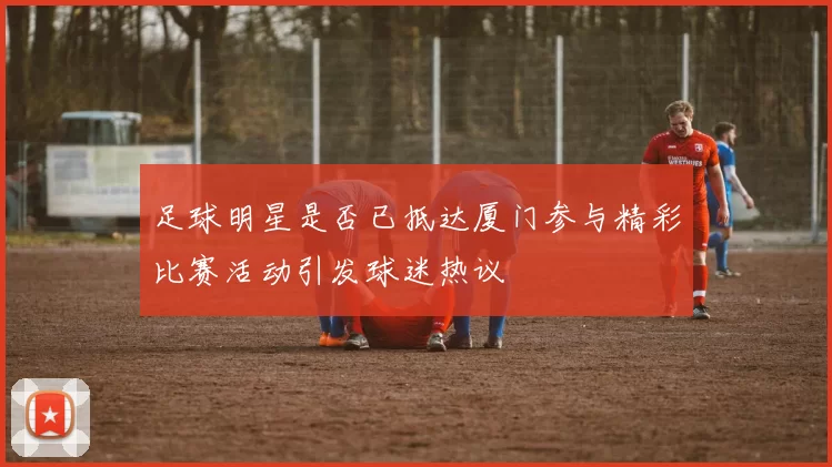 足球明星是否已抵达厦门参与精彩比赛活动引发球迷热议