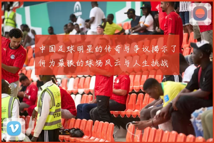 中国足球明星的传奇与争议揭示了何为最狠的球场风云与人生挑战