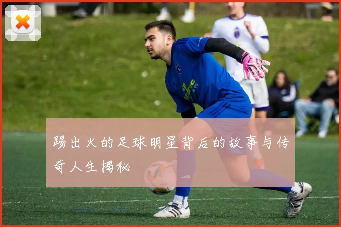 踢出火的足球明星背后的故事与传奇人生揭秘
