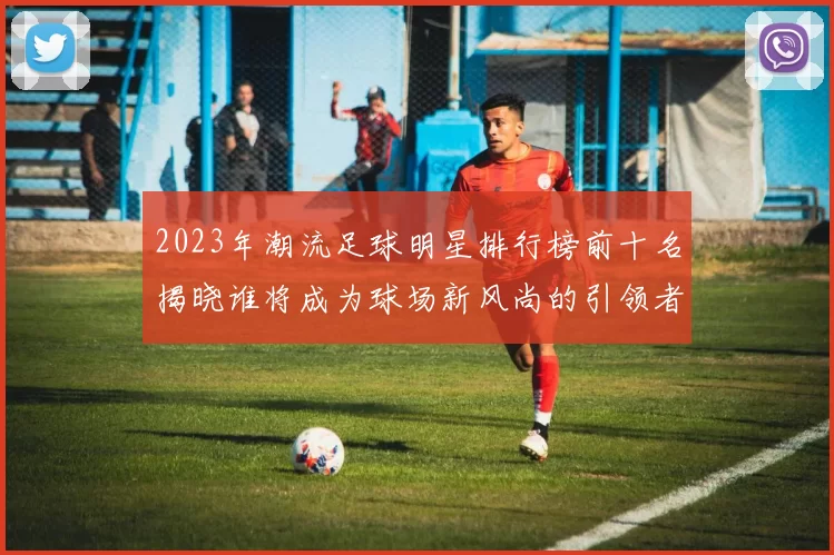 2023年潮流足球明星排行榜前十名揭晓谁将成为球场新风尚的引领者