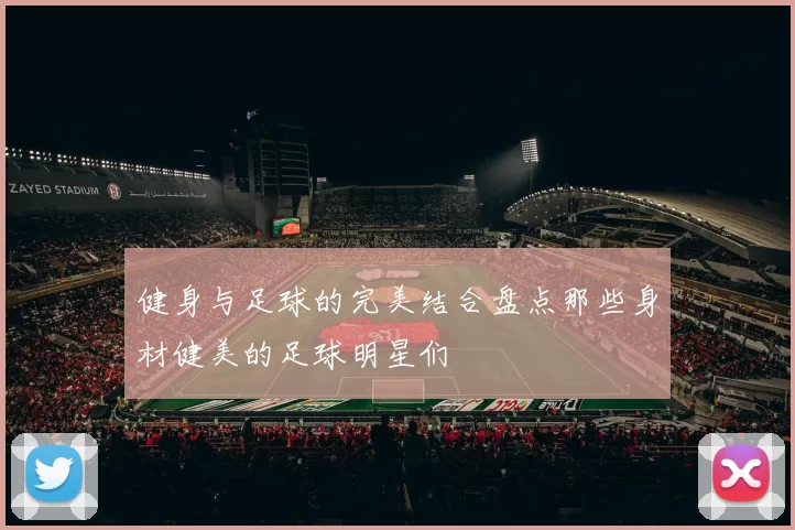 健身与足球的完美结合盘点那些身材健美的足球明星们