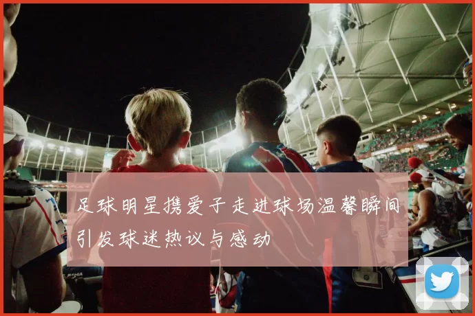 足球明星携爱子走进球场温馨瞬间引发球迷热议与感动