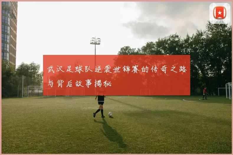 武汉足球队逆袭世锦赛的传奇之路与背后故事揭秘