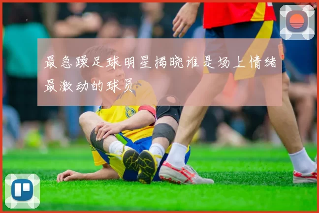 最急躁足球明星揭晓谁是场上情绪最激动的球员