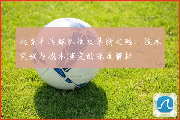 北京乒乓球队快攻革新之路：技术突破与战术演变的深度解析