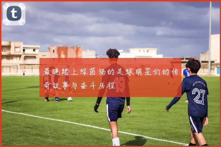 最晚踏上绿茵场的足球明星们的传奇故事与奋斗历程