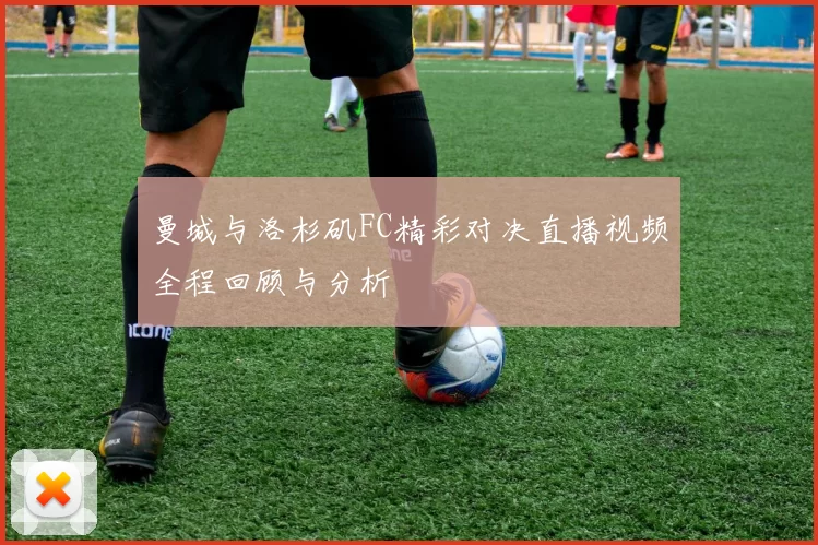 曼城与洛杉矶FC精彩对决直播视频全程回顾与分析