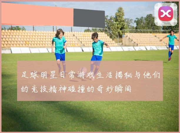 足球明星日常游戏生活揭秘与他们的竞技精神碰撞的奇妙瞬间