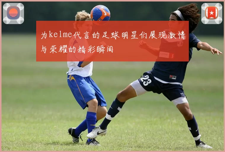 为kelme代言的足球明星们展现激情与荣耀的精彩瞬间