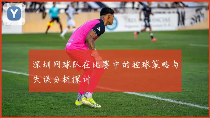 深圳网球队在比赛中的控球策略与失误分析探讨