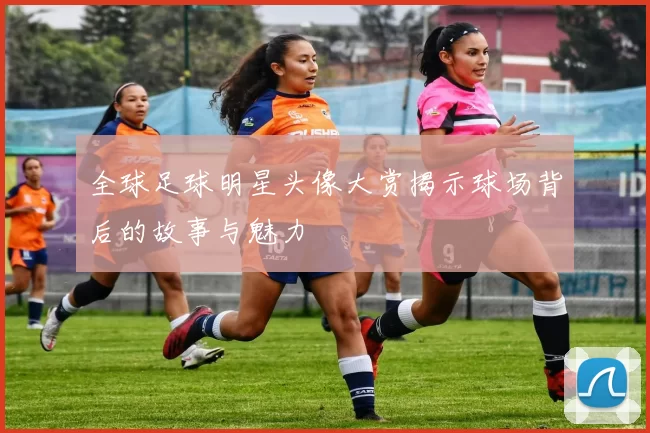 全球足球明星头像大赏揭示球场背后的故事与魅力
