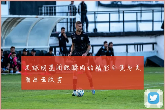 足球明星闭眼瞬间的精彩合集与美丽画面欣赏
