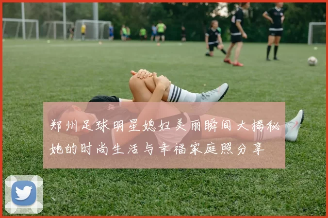 郑州足球明星媳妇美丽瞬间大揭秘她的时尚生活与幸福家庭照分享