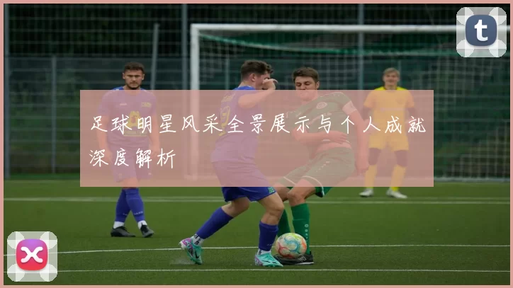 足球明星风采全景展示与个人成就深度解析