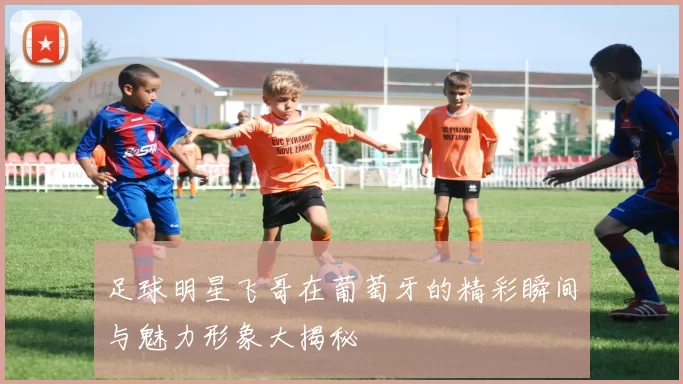 足球明星飞哥在葡萄牙的精彩瞬间与魅力形象大揭秘