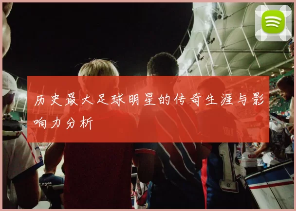 历史最大足球明星的传奇生涯与影响力分析
