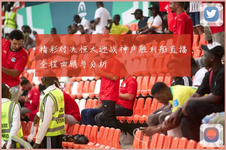 精彩对决恒大迎战神户胜利船直播全程回顾与分析