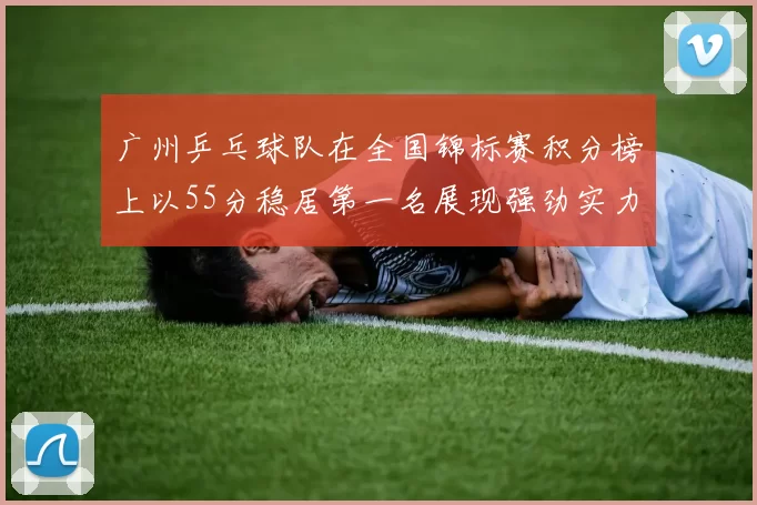 广州乒乓球队在全国锦标赛积分榜上以55分稳居第一名展现强劲实力