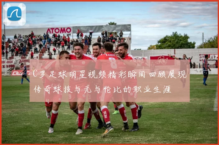 C罗足球明星视频精彩瞬间回顾展现传奇球技与无与伦比的职业生涯