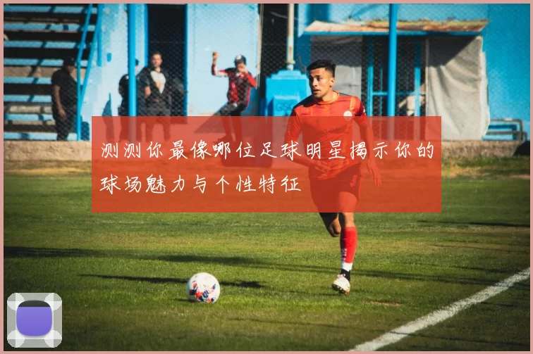 测测你最像哪位足球明星揭示你的球场魅力与个性特征