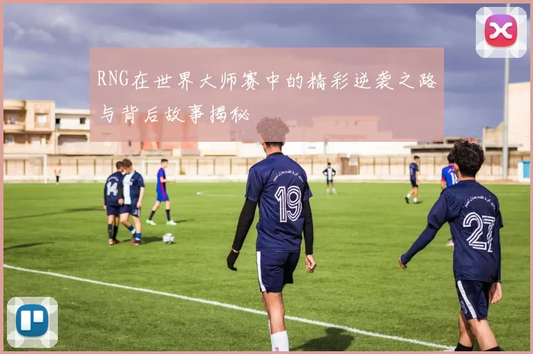 RNG在世界大师赛中的精彩逆袭之路与背后故事揭秘
