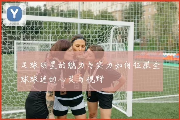 足球明星的魅力与实力如何征服全球球迷的心灵与视野