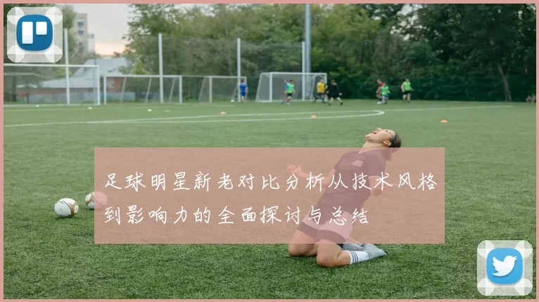 足球明星新老对比分析从技术风格到影响力的全面探讨与总结