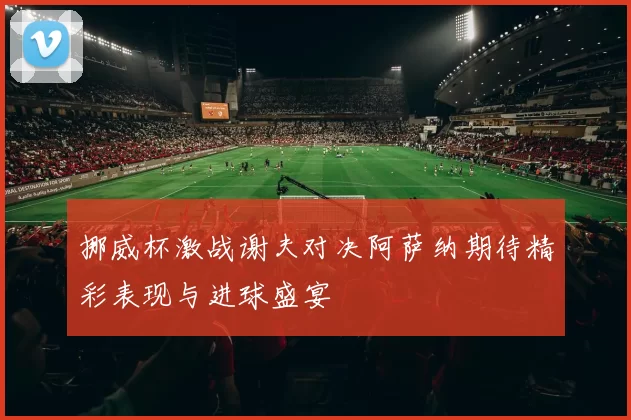 挪威杯激战谢夫对决阿萨纳期待精彩表现与进球盛宴