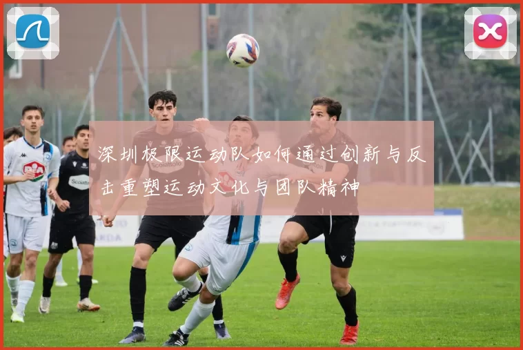 深圳极限运动队如何通过创新与反击重塑运动文化与团队精神