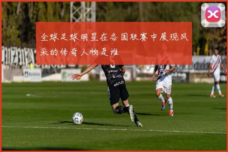 全球足球明星在各国联赛中展现风采的传奇人物是谁