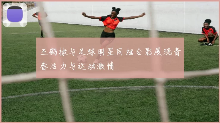 王鹤棣与足球明星同框合影展现青春活力与运动激情