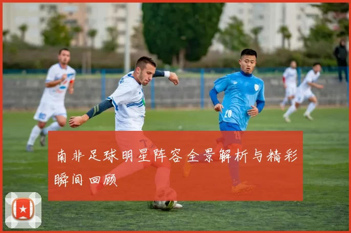 南非足球明星阵容全景解析与精彩瞬间回顾