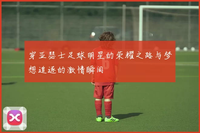 穿亚瑟士足球明星的荣耀之路与梦想追逐的激情瞬间