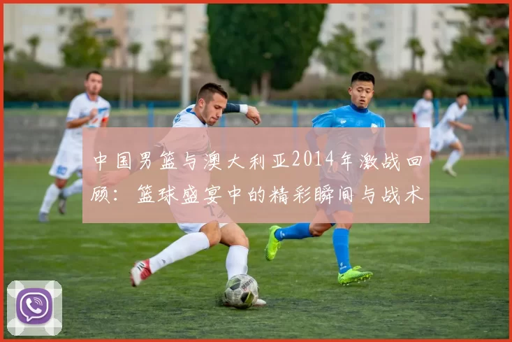 中国男篮与澳大利亚2014年激战回顾：篮球盛宴中的精彩瞬间与战术较量