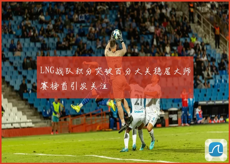 LNG战队积分突破百分大关稳居大师赛榜首引发关注