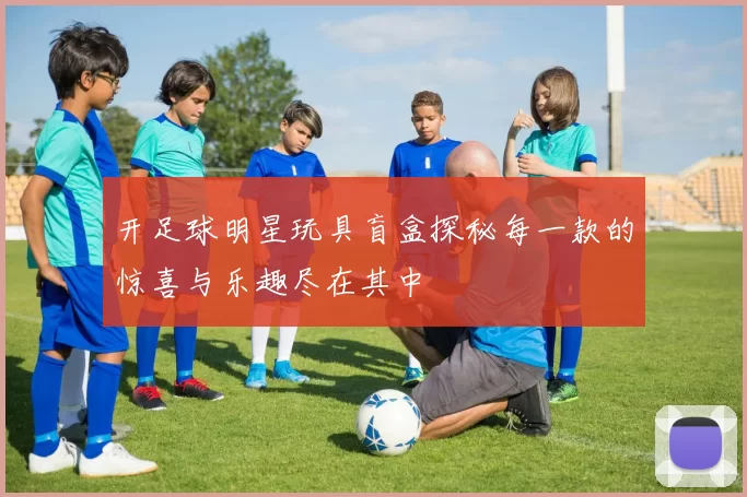 开足球明星玩具盲盒探秘每一款的惊喜与乐趣尽在其中