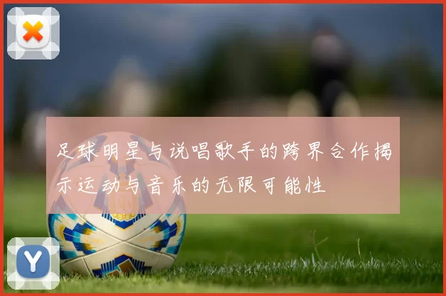 足球明星与说唱歌手的跨界合作揭示运动与音乐的无限可能性