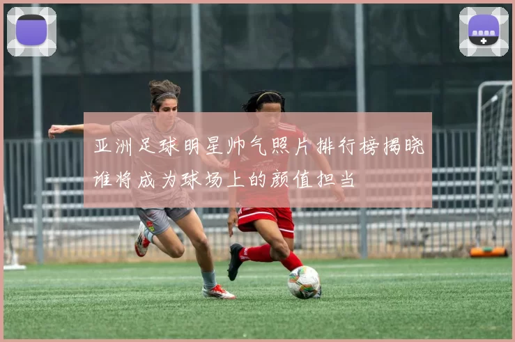 亚洲足球明星帅气照片排行榜揭晓谁将成为球场上的颜值担当