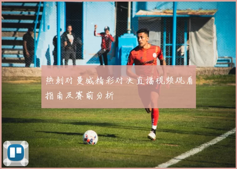 热刺对曼城精彩对决直播视频观看指南及赛前分析