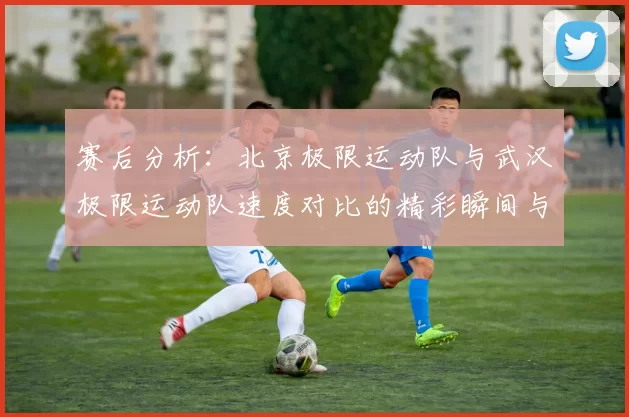 赛后分析：北京极限运动队与武汉极限运动队速度对比的精彩瞬间与启示