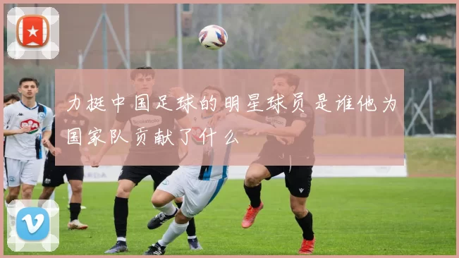 力挺中国足球的明星球员是谁他为国家队贡献了什么