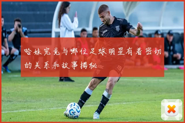 哈妹究竟与哪位足球明星有着密切的关系和故事揭秘