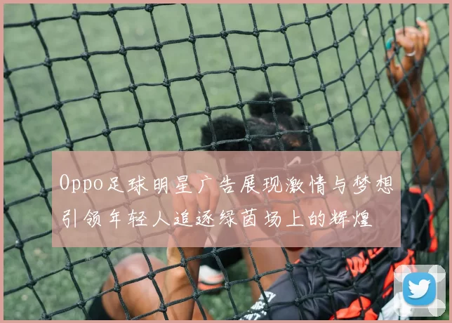 Oppo足球明星广告展现激情与梦想引领年轻人追逐绿茵场上的辉煌